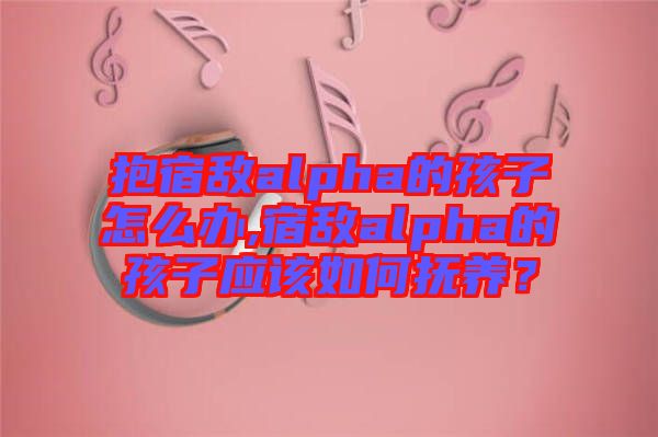 抱宿敵alpha的孩子怎么辦,宿敵alpha的孩子應(yīng)該如何撫養(yǎng)？