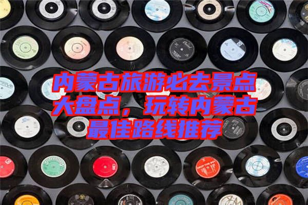 內(nèi)蒙古旅游必去景點大盤點，玩轉內(nèi)蒙古最佳路線推薦