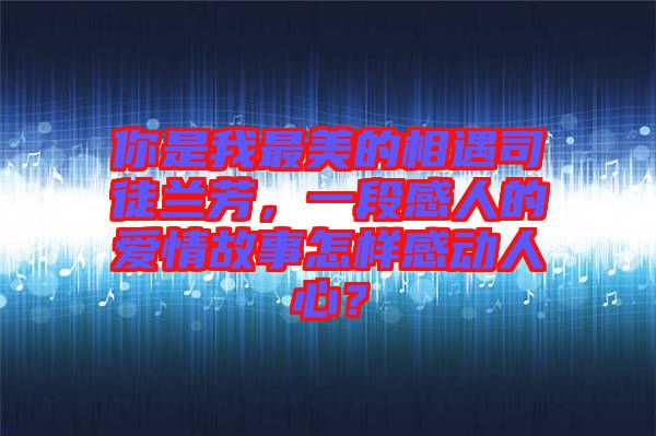 你是我最美的相遇司徒蘭芳，一段感人的愛情故事怎樣感動(dòng)人心？