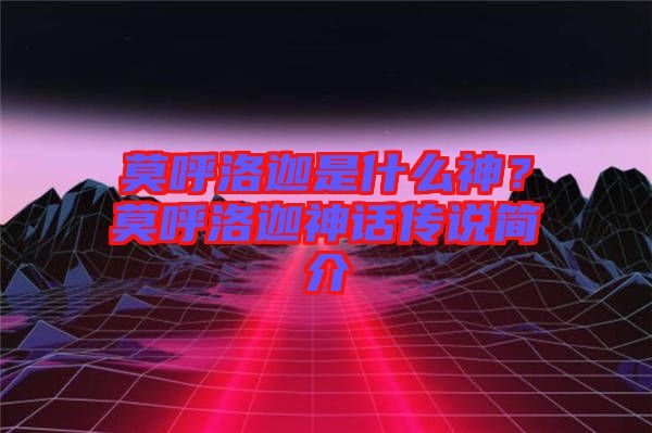 莫呼洛迦是什么神？莫呼洛迦神話傳說簡(jiǎn)介