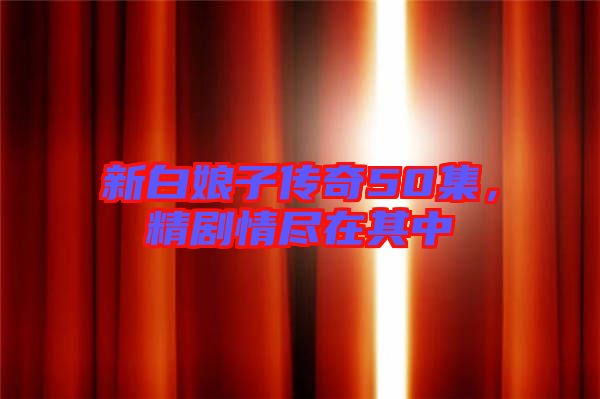 新白娘子傳奇50集，精劇情盡在其中