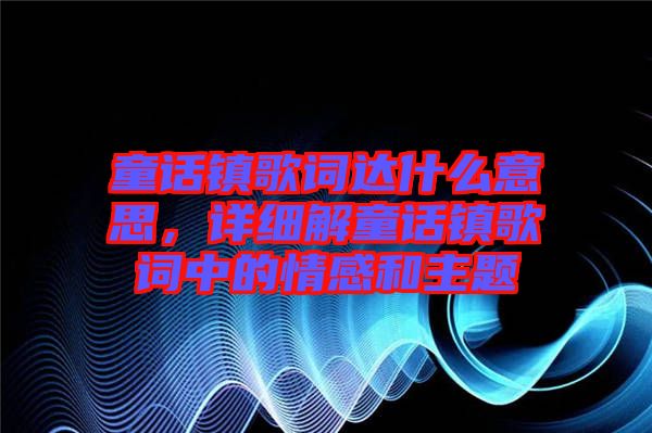 童話鎮(zhèn)歌詞達(dá)什么意思，詳細(xì)解童話鎮(zhèn)歌詞中的情感和主題