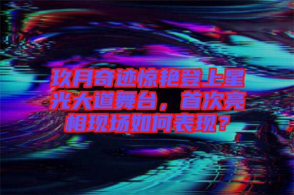 玖月奇跡驚艷登上星光大道舞臺(tái)，首次亮相現(xiàn)場如何表現(xiàn)？