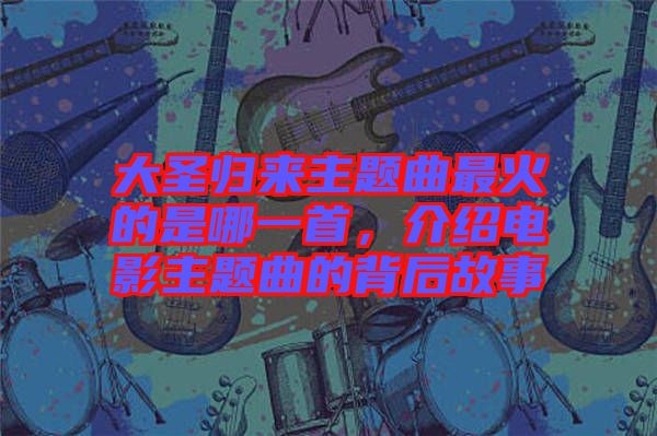 大圣歸來主題曲最火的是哪一首，介紹電影主題曲的背后故事