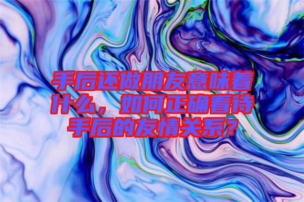 手后還做朋友意味著什么，如何正確看待手后的友情關(guān)系？