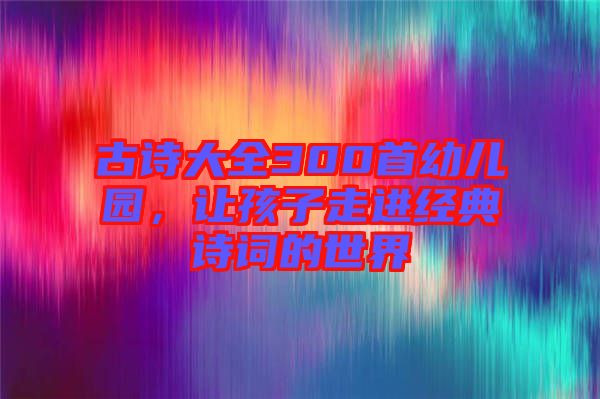 古詩(shī)大全300首幼兒園，讓孩子走進(jìn)經(jīng)典詩(shī)詞的世界