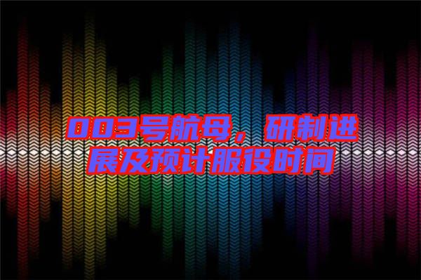 003號航母，研制進展及預計服役時間