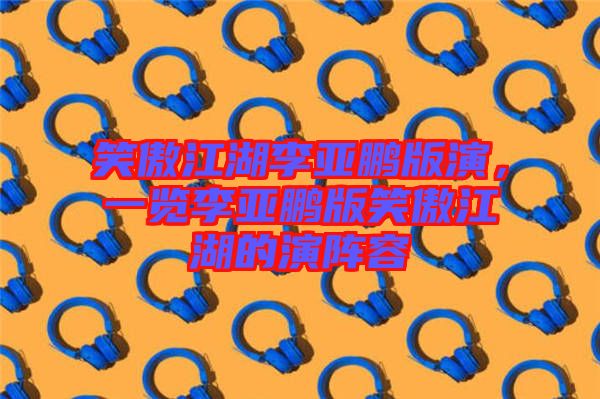 笑傲江湖李亞鵬版演，一覽李亞鵬版笑傲江湖的演陣容
