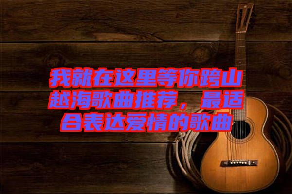我就在這里等你跨山越海歌曲推薦，最適合表達愛情的歌曲