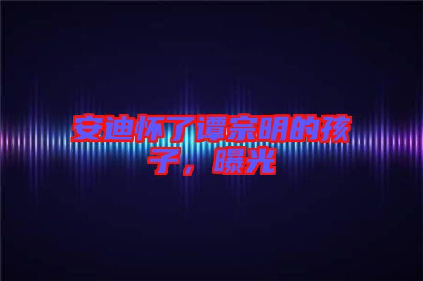 安迪懷了譚宗明的孩子，曝光