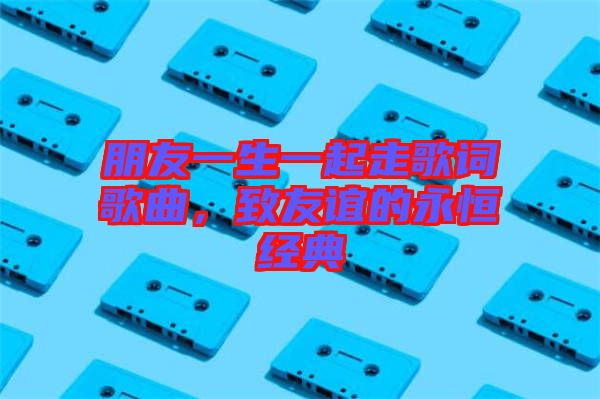朋友一生一起走歌詞歌曲，致友誼的永恒經典