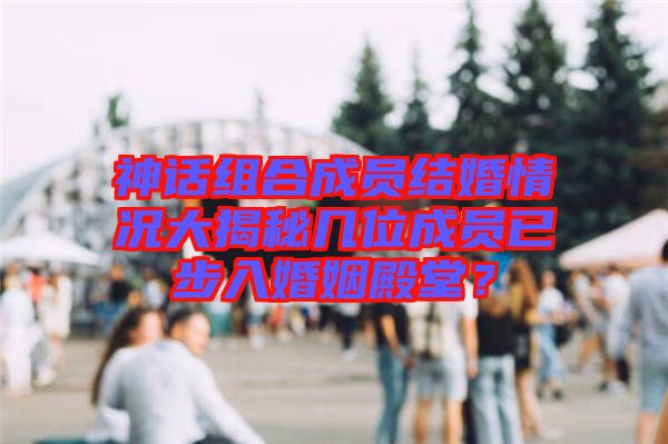 神話組合成員結(jié)婚情況大揭秘幾位成員已步入婚姻殿堂？
