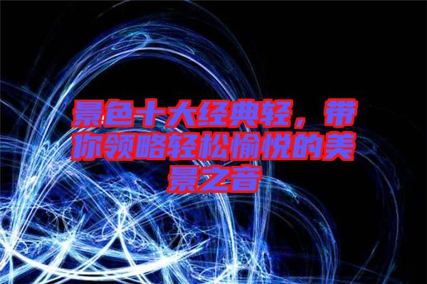 景色十大經(jīng)典輕，帶你領略輕松愉悅的美景之音