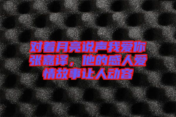 對(duì)著月亮說(shuō)聲我愛(ài)你張嘉譯，他的感人愛(ài)情故事讓人動(dòng)容