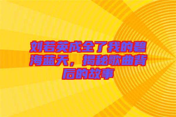 劉若英成全了我的碧海藍天，揭秘歌曲背后的故事