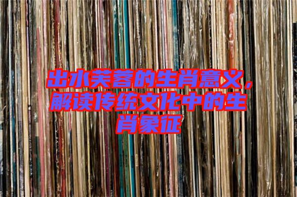 出水芙蓉的生肖意義，解讀傳統(tǒng)文化中的生肖象征