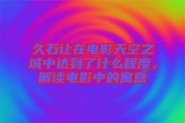 久石讓在電影天空之城中達(dá)到了什么程度，解讀電影中的寓意