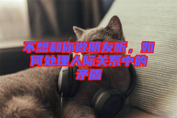 不想和你做朋友聽(tīng)，如何處理人際關(guān)系中的矛盾