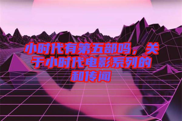 小時(shí)代有第五部嗎，關(guān)于小時(shí)代電影系列的和傳聞