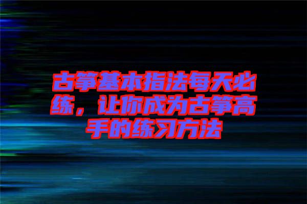 古箏基本指法每天必練，讓你成為古箏高手的練習(xí)方法