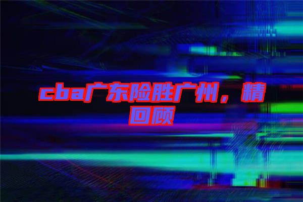 cba廣東險(xiǎn)勝?gòu)V州，精回顧