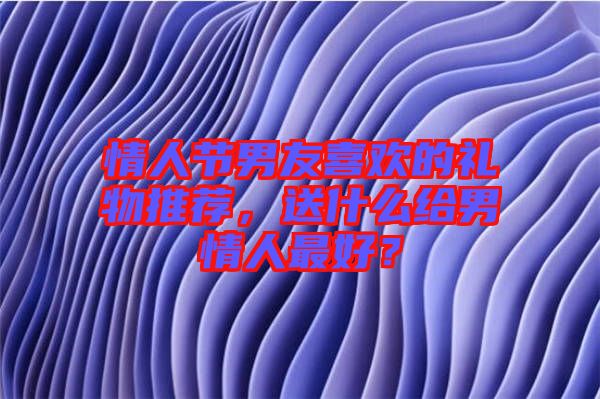 情人節(jié)男友喜歡的禮物推薦，送什么給男情人最好？
