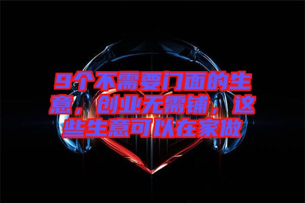 9個(gè)不需要門面的生意，創(chuàng)業(yè)無(wú)需鋪，這些生意可以在家做