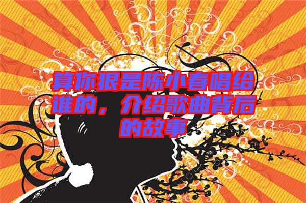 算你狠是陳小春唱給誰(shuí)的，介紹歌曲背后的故事