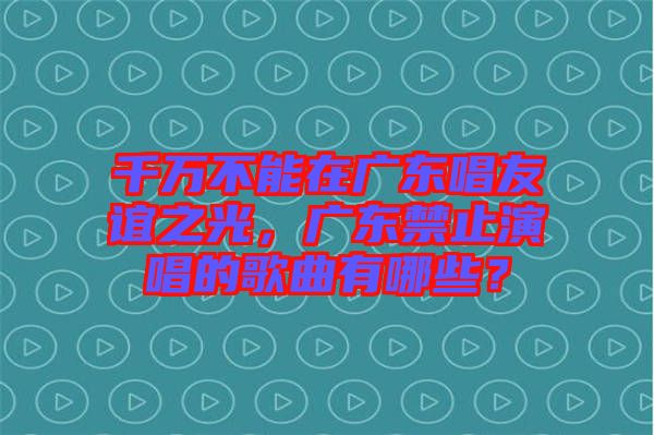 千萬不能在廣東唱友誼之光，廣東禁止演唱的歌曲有哪些？