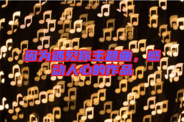 因?yàn)橛鲆?jiàn)你主題曲，感動(dòng)人心的作品
