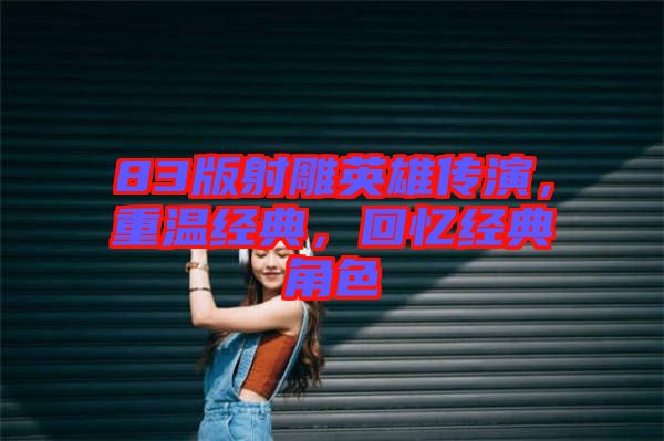 83版射雕英雄傳演，重溫經(jīng)典，回憶經(jīng)典角色
