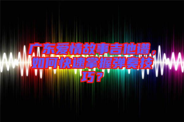 廣東愛情故事吉他譜，如何快速掌握彈奏技巧？