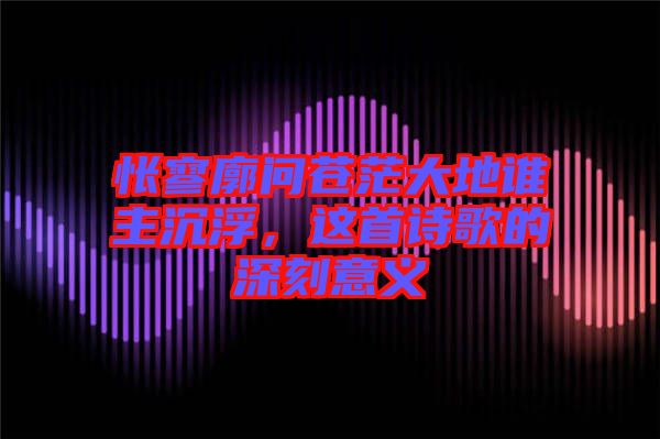 悵寥廓問蒼茫大地誰主沉浮，這首詩歌的深刻意義