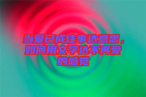 當(dāng)愛已成往事達(dá)意思，如何用文字達(dá)不再愛的感覺