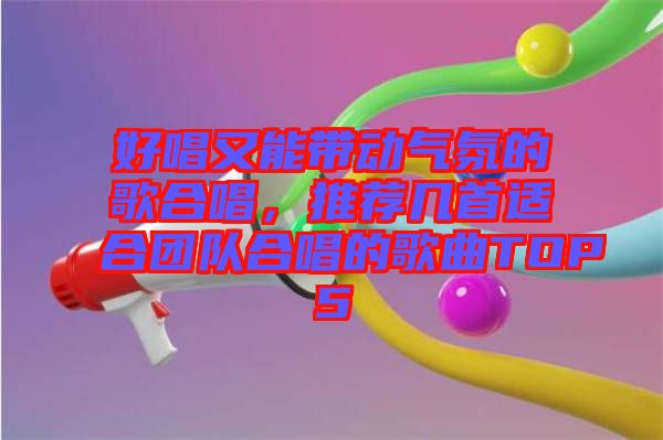 好唱又能帶動氣氛的歌合唱，推薦幾首適合團(tuán)隊(duì)合唱的歌曲TOP5