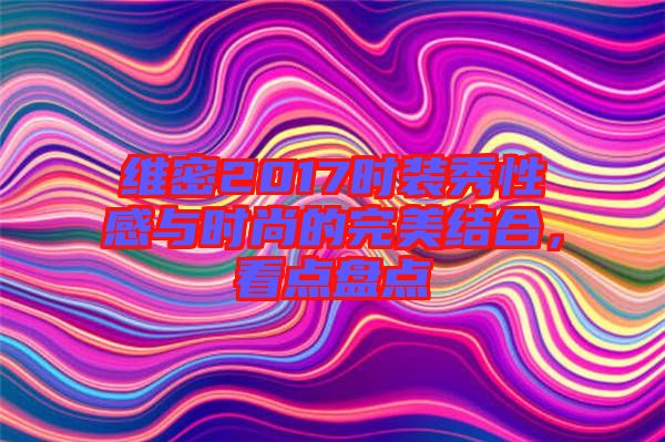 維密2017時裝秀性感與時尚的完美結(jié)合，看點盤點