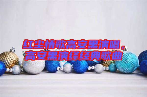 紅塵情歌高安黑演唱，高安黑演繹經(jīng)典歌曲