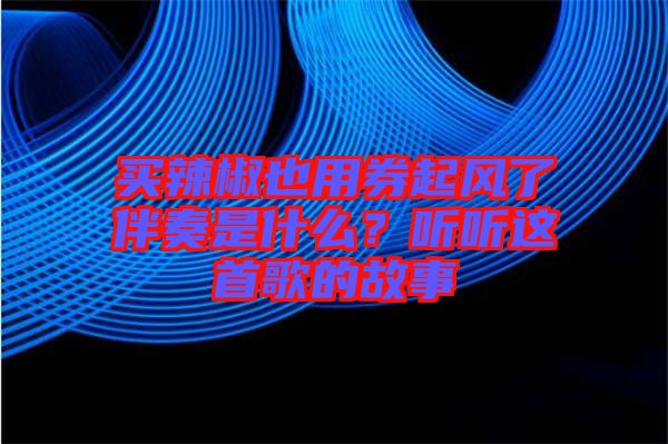 買(mǎi)辣椒也用券起風(fēng)了伴奏是什么？聽(tīng)聽(tīng)這首歌的故事