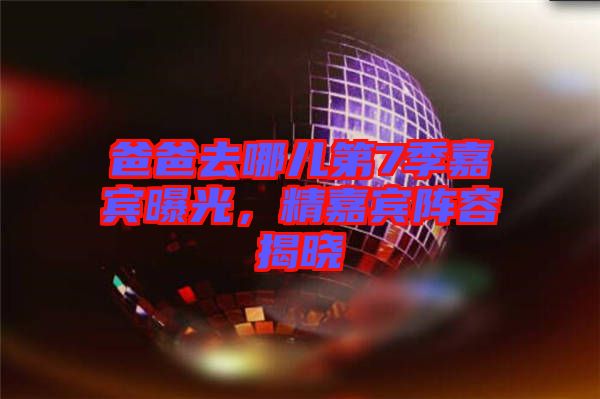 爸爸去哪兒第7季嘉賓曝光，精嘉賓陣容揭曉