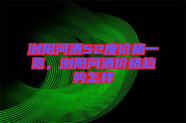瀏陽河酒52度價(jià)格一覽，瀏陽河酒價(jià)格趨勢怎樣