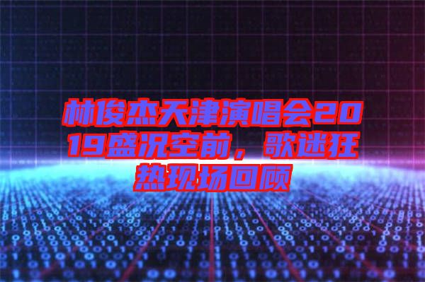 林俊杰天津演唱會2019盛況空前，歌迷狂熱現(xiàn)場回顧