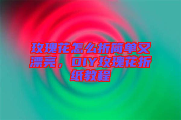 玫瑰花怎么折簡單又漂亮，DIY玫瑰花折紙教程