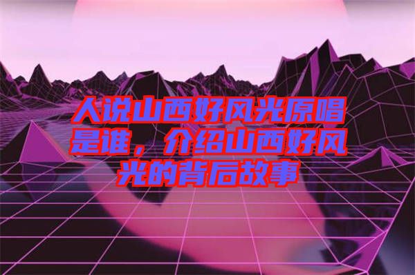 人說(shuō)山西好風(fēng)光原唱是誰(shuí)，介紹山西好風(fēng)光的背后故事