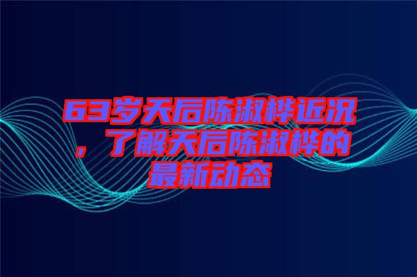 63歲天后陳淑樺近況，了解天后陳淑樺的最新動態(tài)