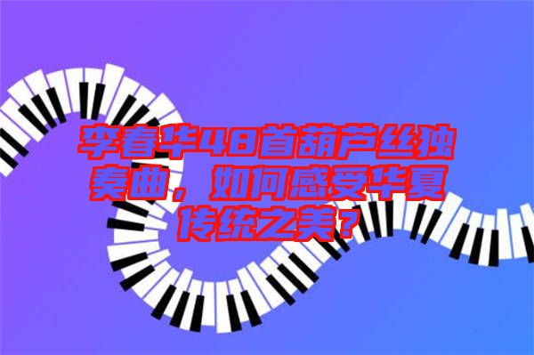 李春華48首葫蘆絲獨奏曲，如何感受華夏傳統(tǒng)之美？