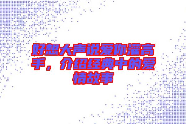 好想大聲說愛你灌高手，介紹經(jīng)典中的愛情故事