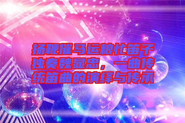 揚(yáng)鞭催馬運(yùn)糧忙笛子獨(dú)奏魏顯忠，一曲傳統(tǒng)笛曲的演繹與傳承