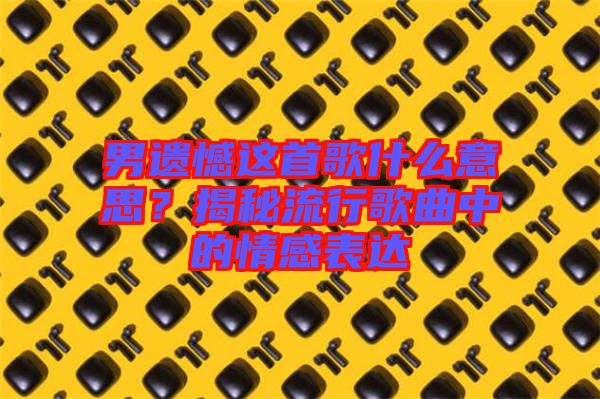 男遺憾這首歌什么意思？揭秘流行歌曲中的情感表達(dá)