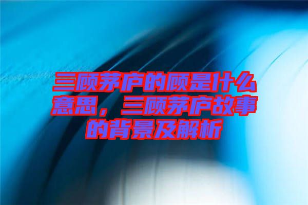 三顧茅廬的顧是什么意思，三顧茅廬故事的背景及解析