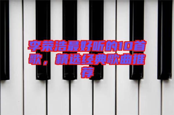 李榮浩最好聽的10首歌，精選經(jīng)典歌曲推薦